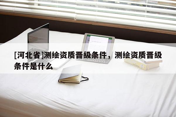 [河北省]测绘资质晋级条件，测绘资质晋级条件是什么