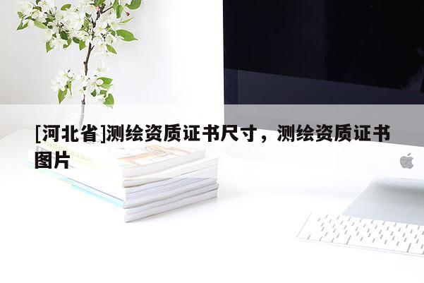 [河北省]测绘资质证书尺寸，测绘资质证书图片