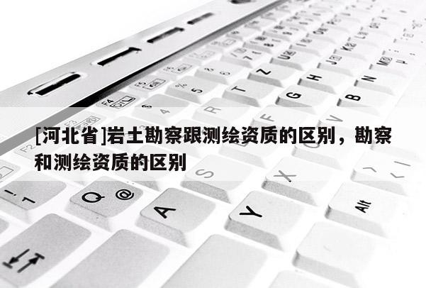 [河北省]岩土勘察跟测绘资质的区别，勘察和测绘资质的区别