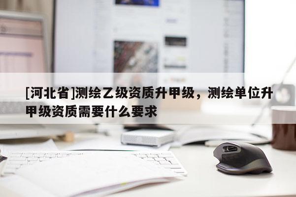 [河北省]测绘乙级资质升甲级，测绘单位升甲级资质需要什么要求