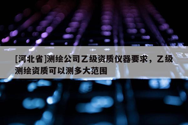 [河北省]测绘公司乙级资质仪器要求，乙级测绘资质可以测多大范围