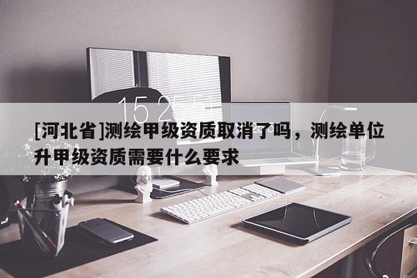 [河北省]测绘甲级资质取消了吗，测绘单位升甲级资质需要什么要求