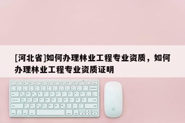 [河北省]如何办理林业工程专业资质，如何办理林业工程专业资质证明