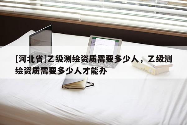 [河北省]乙级测绘资质需要多少人，乙级测绘资质需要多少人才能办