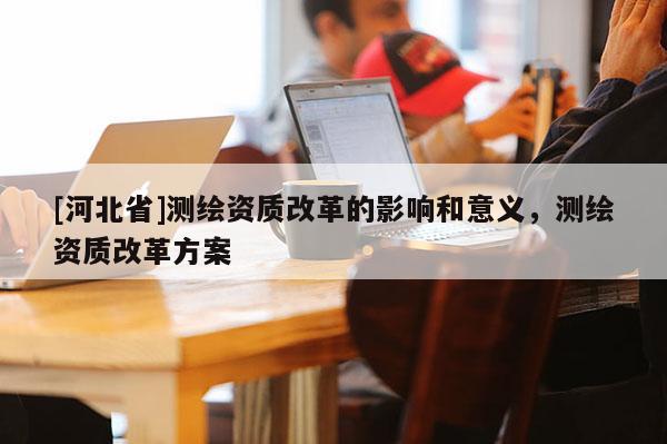 [河北省]测绘资质改革的影响和意义，测绘资质改革方案