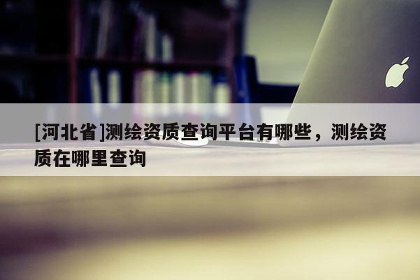 [河北省]测绘资质查询平台有哪些，测绘资质在哪里查询