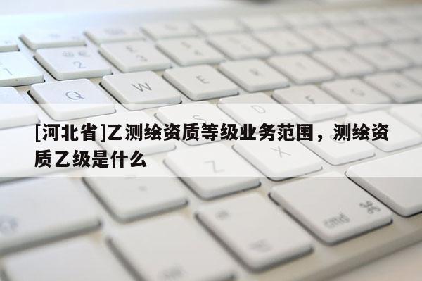 [河北省]乙测绘资质等级业务范围，测绘资质乙级是什么