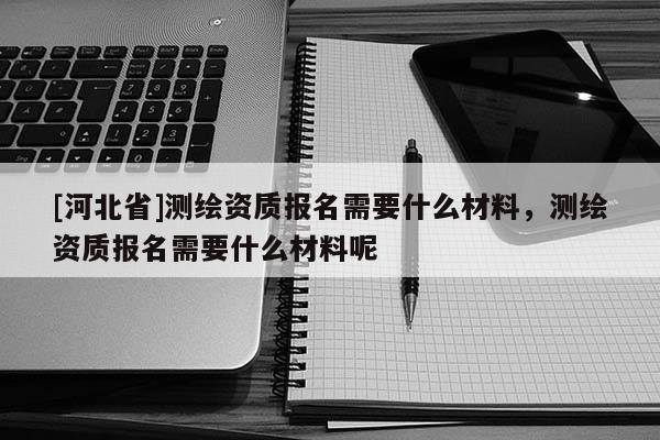 [河北省]测绘资质报名需要什么材料，测绘资质报名需要什么材料呢