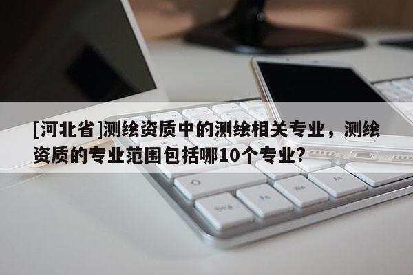 [河北省]测绘资质中的测绘相关专业，测绘资质的专业范围包括哪10个专业?