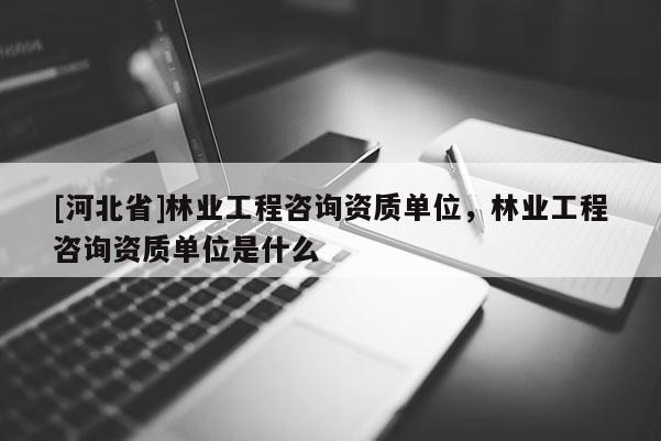 [河北省]林业工程咨询资质单位，林业工程咨询资质单位是什么