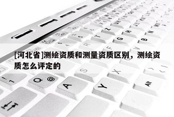 [河北省]测绘资质和测量资质区别，测绘资质怎么评定的