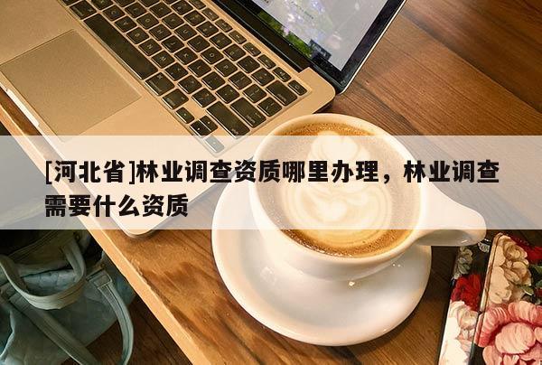[河北省]林业调查资质哪里办理，林业调查需要什么资质