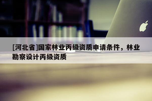 [河北省]国家林业丙级资质申请条件，林业勘察设计丙级资质