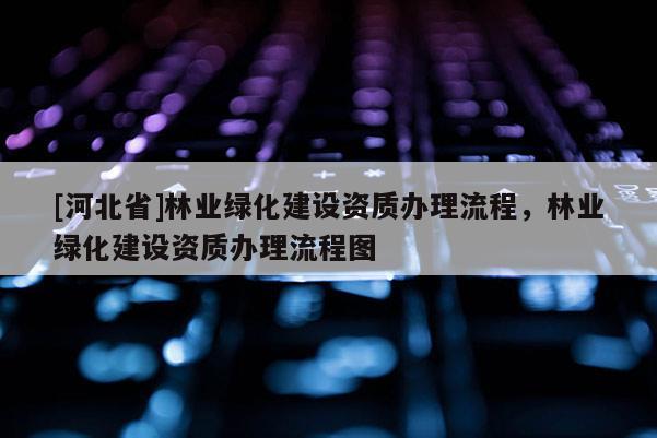 [河北省]林业绿化建设资质办理流程，林业绿化建设资质办理流程图