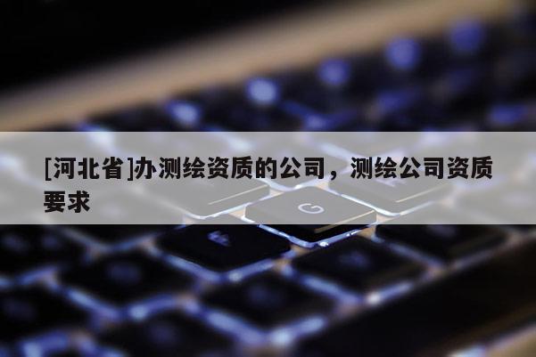 [河北省]办测绘资质的公司，测绘公司资质要求