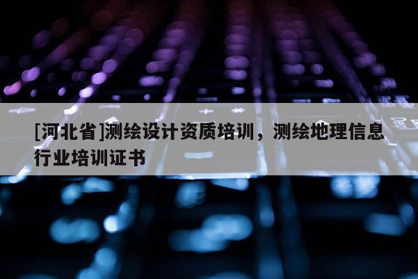 [河北省]测绘设计资质培训，测绘地理信息行业培训证书