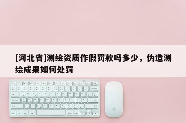 [河北省]测绘资质作假罚款吗多少，伪造测绘成果如何处罚
