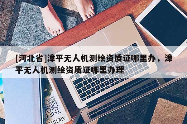 [河北省]漳平无人机测绘资质证哪里办，漳平无人机测绘资质证哪里办理