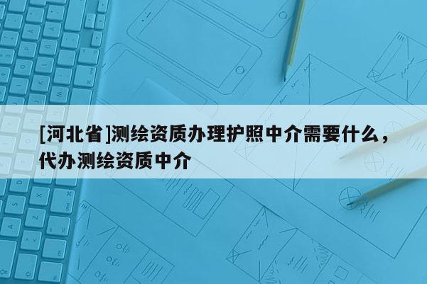 [河北省]测绘资质办理护照中介需要什么，代办测绘资质中介