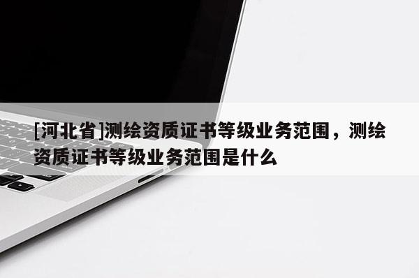 [河北省]测绘资质证书等级业务范围，测绘资质证书等级业务范围是什么