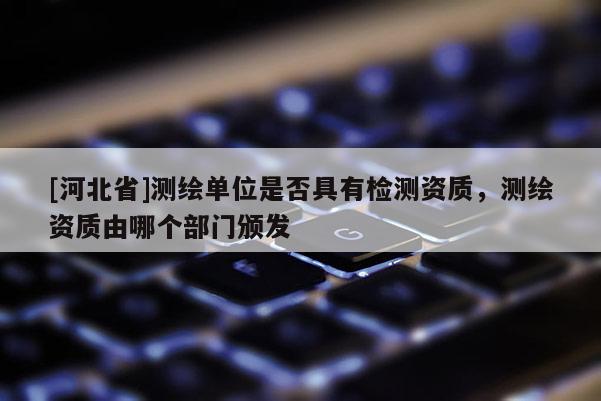 [河北省]测绘单位是否具有检测资质，测绘资质由哪个部门颁发
