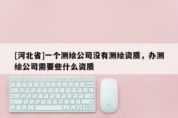 [河北省]一个测绘公司没有测绘资质，办测绘公司需要些什么资质