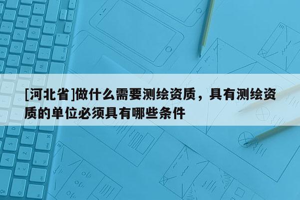 [河北省]做什么需要测绘资质，具有测绘资质的单位必须具有哪些条件