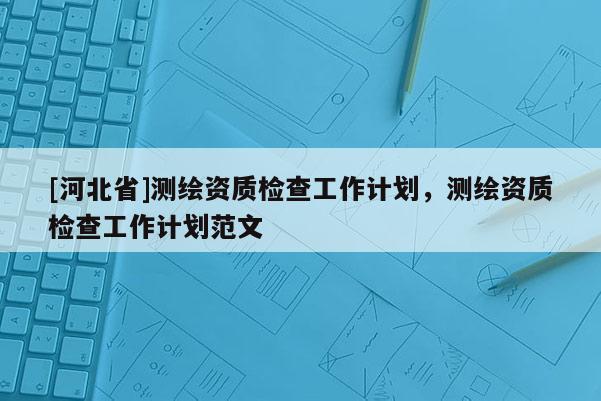 [河北省]测绘资质检查工作计划，测绘资质检查工作计划范文