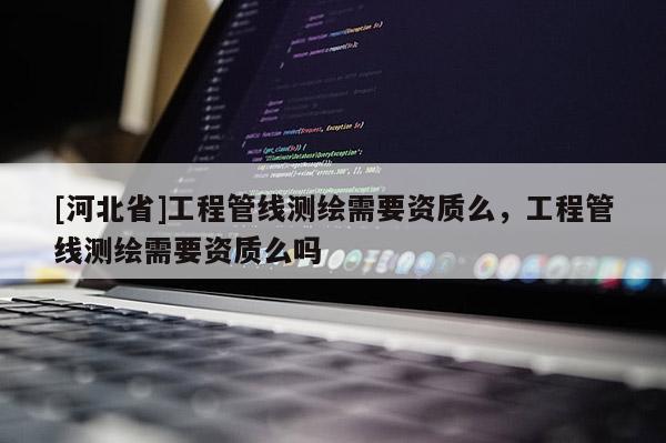 [河北省]工程管线测绘需要资质么，工程管线测绘需要资质么吗