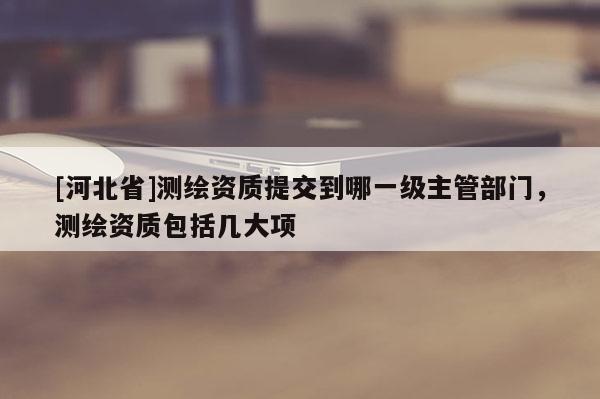 [河北省]测绘资质提交到哪一级主管部门，测绘资质包括几大项