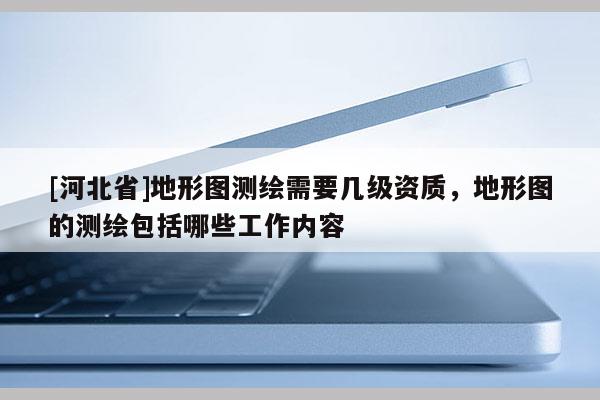[河北省]地形图测绘需要几级资质，地形图的测绘包括哪些工作内容