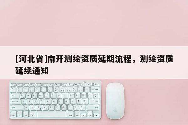 [河北省]南开测绘资质延期流程，测绘资质延续通知
