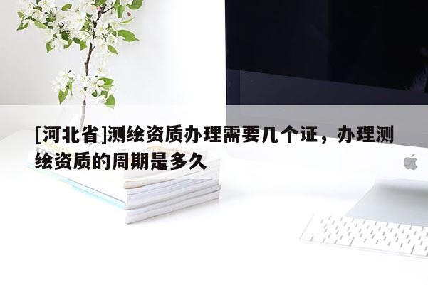 [河北省]测绘资质办理需要几个证，办理测绘资质的周期是多久