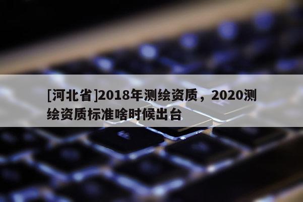 [河北省]2018年测绘资质，2020测绘资质标准啥时候出台