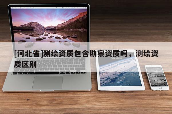[河北省]测绘资质包含勘察资质吗，测绘资质区别