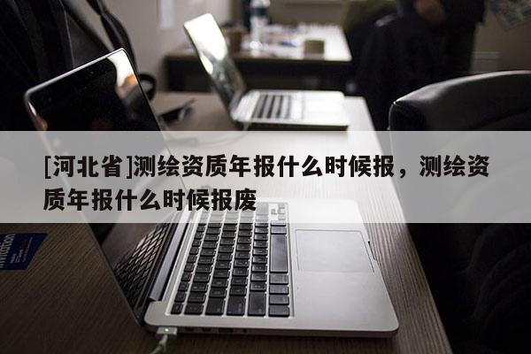 [河北省]测绘资质年报什么时候报，测绘资质年报什么时候报废