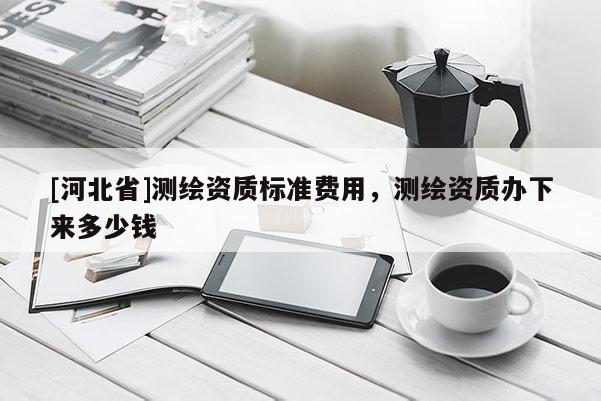 [河北省]测绘资质标准费用，测绘资质办下来多少钱