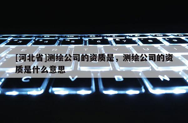 [河北省]测绘公司的资质是，测绘公司的资质是什么意思