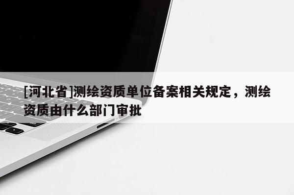 [河北省]测绘资质单位备案相关规定，测绘资质由什么部门审批