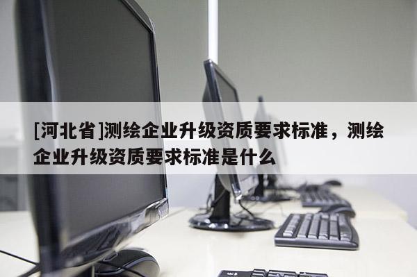 [河北省]测绘企业升级资质要求标准，测绘企业升级资质要求标准是什么