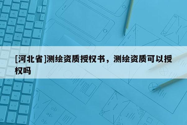 [河北省]测绘资质授权书，测绘资质可以授权吗