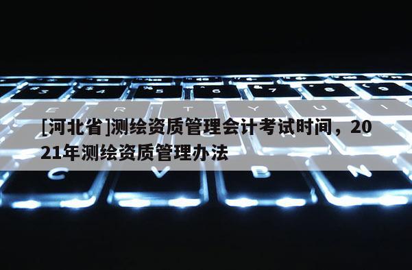 [河北省]测绘资质管理会计考试时间，2021年测绘资质管理办法