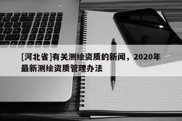 [河北省]有关测绘资质的新闻，2020年最新测绘资质管理办法