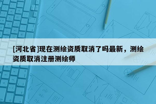 [河北省]现在测绘资质取消了吗最新，测绘资质取消注册测绘师