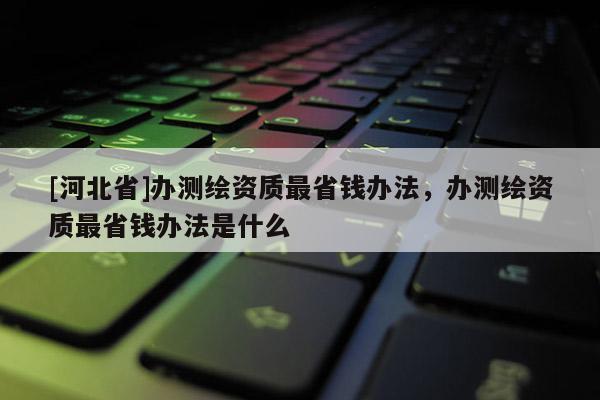 [河北省]办测绘资质最省钱办法，办测绘资质最省钱办法是什么
