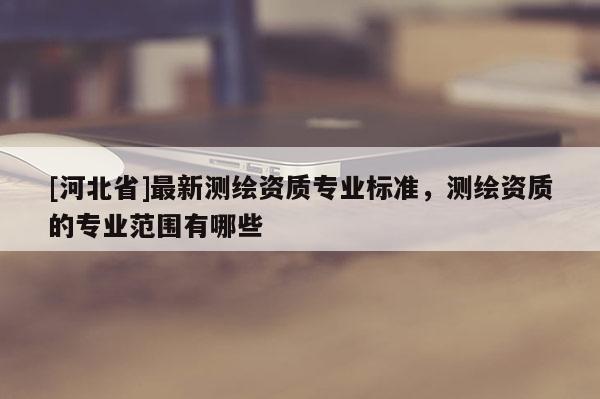 [河北省]最新测绘资质专业标准，测绘资质的专业范围有哪些