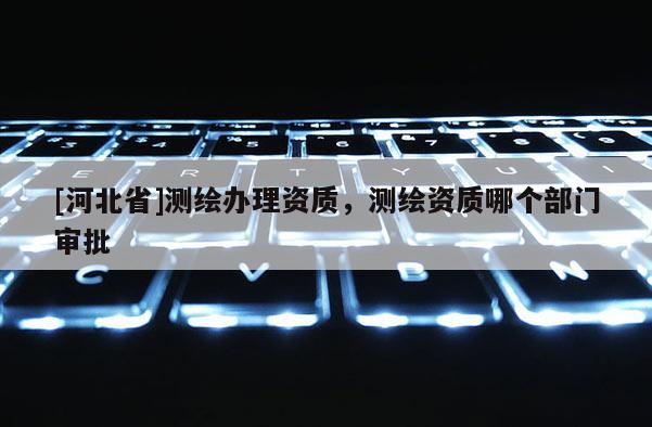 [河北省]测绘办理资质，测绘资质哪个部门审批