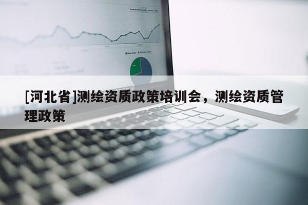 [河北省]测绘资质政策培训会，测绘资质管理政策