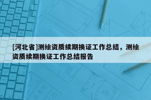 [河北省]测绘资质续期换证工作总结，测绘资质续期换证工作总结报告