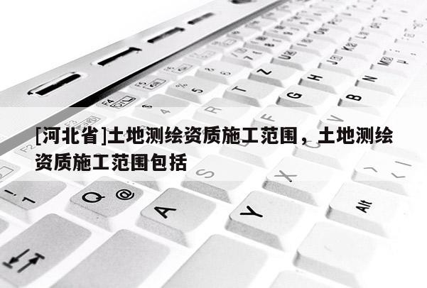 [河北省]土地测绘资质施工范围，土地测绘资质施工范围包括